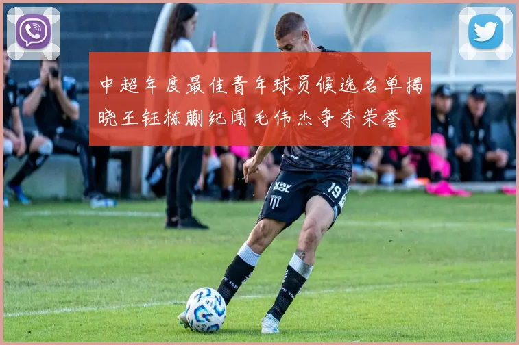 中超年度最佳青年球员候选名单揭晓王钰栋蒯纪闻毛伟杰争夺荣誉