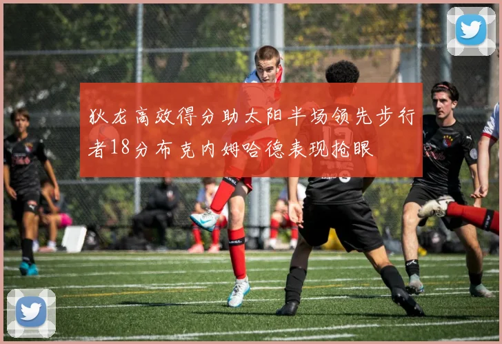 狄龙高效得分助太阳半场领先步行者18分布克内姆哈德表现抢眼