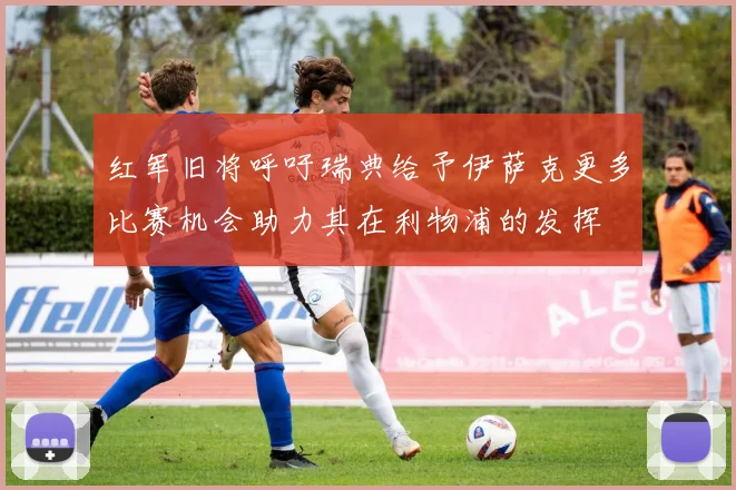 红军旧将呼吁瑞典给予伊萨克更多比赛机会助力其在利物浦的发挥