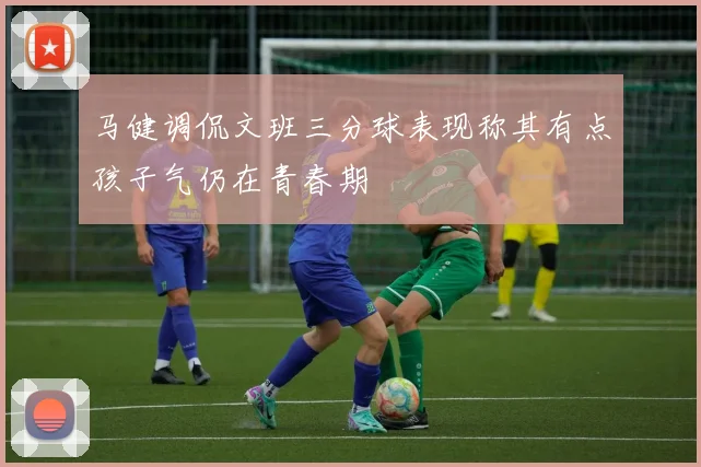 马健调侃文班三分球表现称其有点孩子气仍在青春期