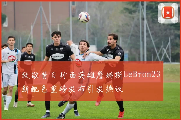 致敬昔日封面英雄詹姆斯LeBron23新配色重磅发布引发热议