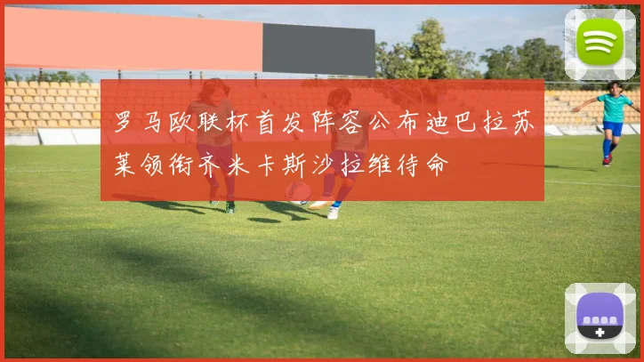 罗马欧联杯首发阵容公布迪巴拉苏莱领衔齐米卡斯沙拉维待命