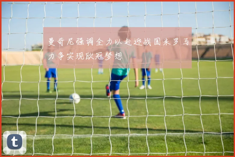 曼奇尼强调全力以赴迎战国米罗马力争实现欧冠梦想