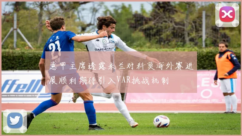 意甲主席透露米兰对科莫海外赛进展顺利期待引入VAR挑战机制