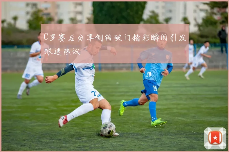C罗赛后分享倒钩破门精彩瞬间引发球迷热议