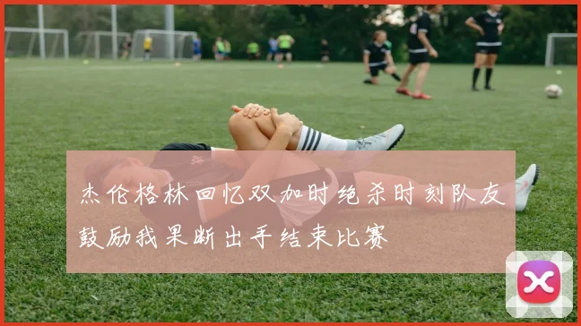杰伦格林回忆双加时绝杀时刻队友鼓励我果断出手结束比赛