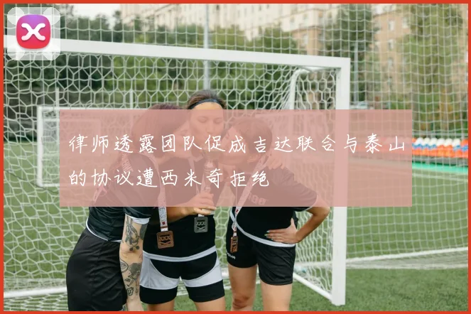 律师透露团队促成吉达联合与泰山的协议遭西米奇拒绝