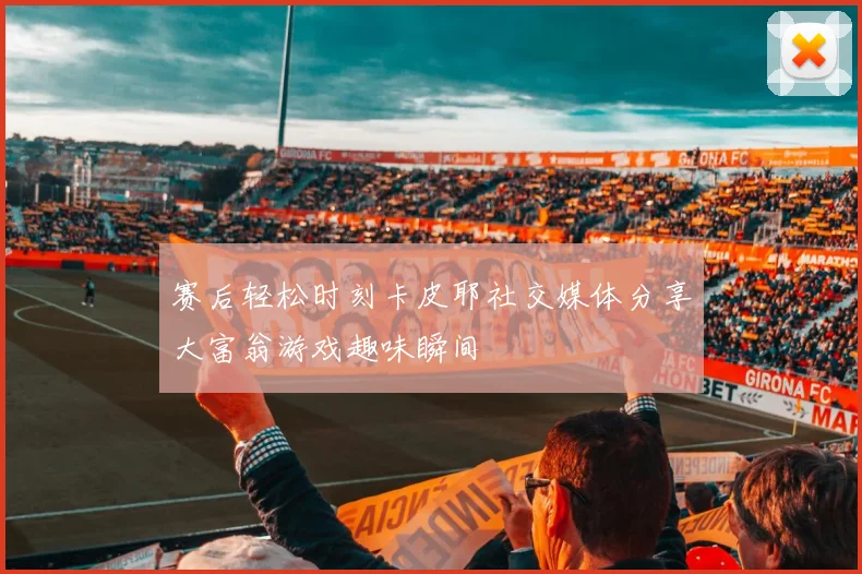 赛后轻松时刻卡皮耶社交媒体分享大富翁游戏趣味瞬间