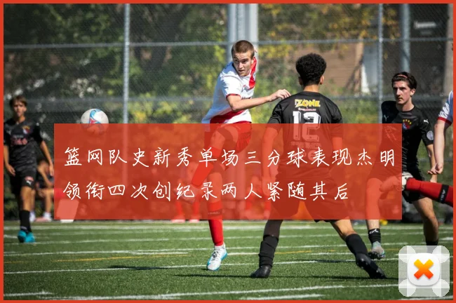 篮网队史新秀单场三分球表现杰明领衔四次创纪录两人紧随其后