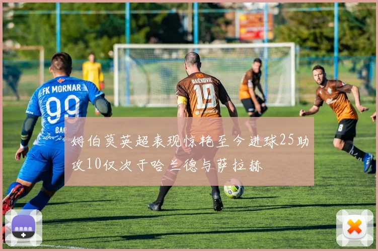 姆伯莫英超表现惊艳至今进球25助攻10仅次于哈兰德与萨拉赫