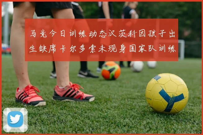 马竞今日训练动态汉茨科因孩子出生缺席卡尔多索未现身国家队训练
