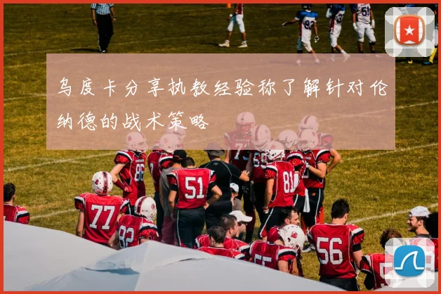 乌度卡分享执教经验称了解针对伦纳德的战术策略