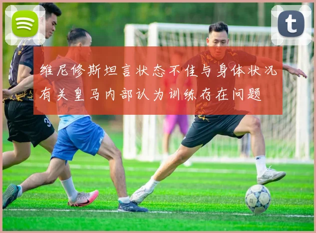 维尼修斯坦言状态不佳与身体状况有关皇马内部认为训练存在问题