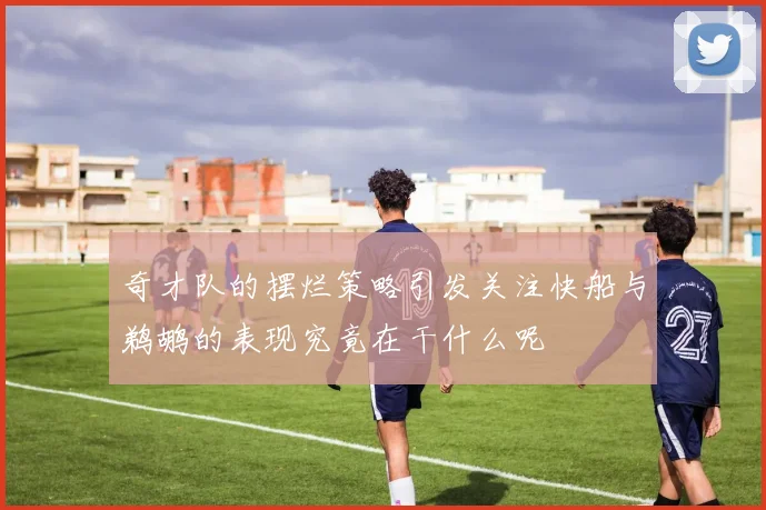 奇才队的摆烂策略引发关注快船与鹈鹕的表现究竟在干什么呢