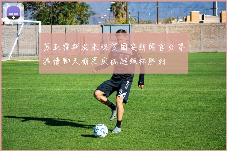 苏亚雷斯发来祝贺国安新闻官分享温情聊天截图庆祝超级杯胜利