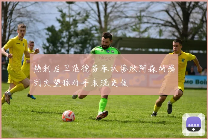 热刺后卫范德芬承认惨败阿森纳感到失望称对手表现更佳