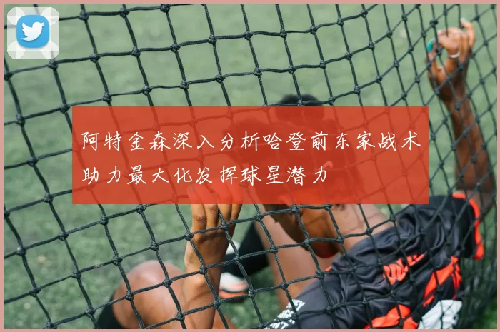 阿特金森深入分析哈登前东家战术助力最大化发挥球星潜力