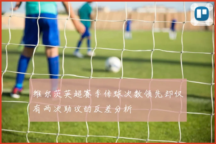 维尔茨英超赛季传球次数领先却仅有两次助攻的反差分析