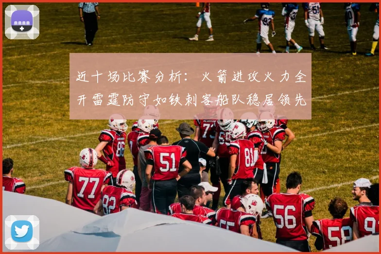 近十场比赛分析：火箭进攻火力全开雷霆防守如铁刺客船队稳居领先湖人表现堪忧