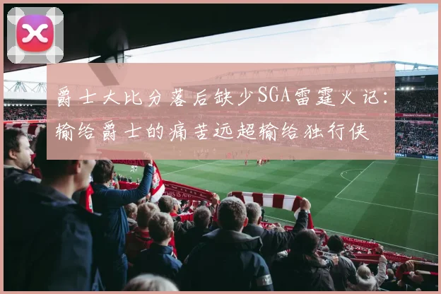 爵士大比分落后缺少SGA雷霆火记：输给爵士的痛苦远超输给独行侠