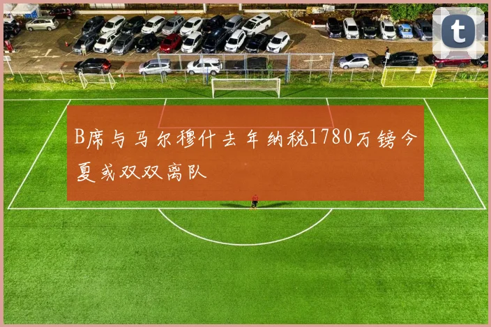 B席与马尔穆什去年纳税1780万镑今夏或双双离队