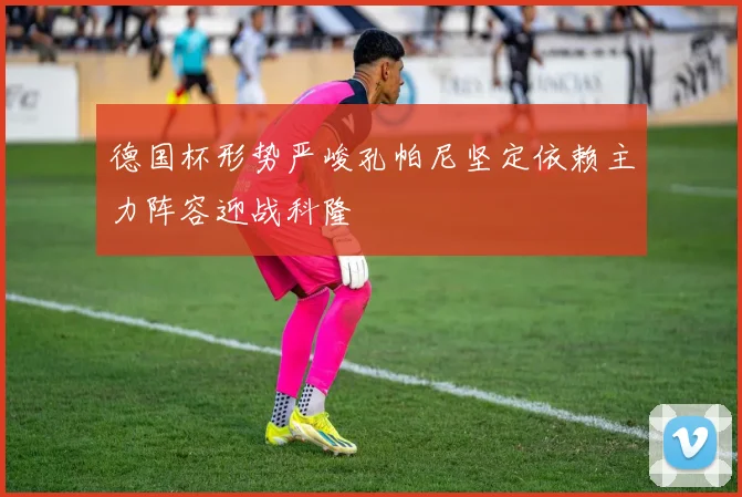 德国杯形势严峻孔帕尼坚定依赖主力阵容迎战科隆